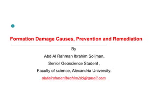 Formation Damage Causes, Prevention and Remediation
By
Abd Al Rahman Ibrahim Soliman,
Senior Geoscience Student ,
Faculty of science, Alexandria University.
abdalrahmanibrahim209@gmail.com
 