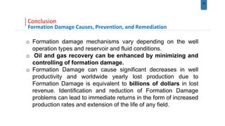 29
Conclusion
Formation Damage Causes, Prevention, and Remediation
o Formation damage mechanisms vary depending on the well
operation types and reservoir and fluid conditions.
o Oil and gas recovery can be enhanced by minimizing and
controlling of formation damage.
o Formation Damage can cause significant decreases in well
productivity and worldwide yearly lost production due to
Formation Damage is equivalent to billions of dollars in lost
revenue. Identification and reduction of Formation Damage
problems can lead to immediate returns in the form of increased
production rates and extension of the life of any field.
 