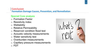 33
Conclusion
Formation Damage Causes, Prevention, and Remediation
Special Core analysis
o Formation Factor
o Resistivity index
o Wettability
o Relative Permeability
o Reservoir condition flood test
o Acoustic velocity measurements
o Water sensitivity test
o Overburden measurements
o Capillary pressure measurements
o FDT
 