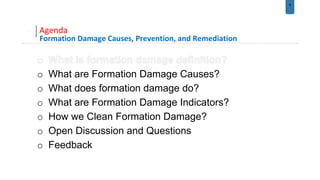 8
Agenda
Formation Damage Causes, Prevention, and Remediation
o What are Formation Damage Causes?
o What does formation damage do?
o What are Formation Damage Indicators?
o How we Clean Formation Damage?
o Open Discussion and Questions
o Feedback
 