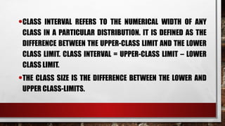 •CLASS INTERVAL REFERS TO THE NUMERICAL WIDTH OF ANY
CLASS IN A PARTICULAR DISTRIBUTION. IT IS DEFINED AS THE
DIFFERENCE BETWEEN THE UPPER-CLASS LIMIT AND THE LOWER
CLASS LIMIT. CLASS INTERVAL = UPPER-CLASS LIMIT – LOWER
CLASS LIMIT.
•THE CLASS SIZE IS THE DIFFERENCE BETWEEN THE LOWER AND
UPPER CLASS-LIMITS.
 