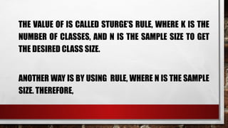 THE VALUE OF IS CALLED STURGE’S RULE, WHERE K IS THE
NUMBER OF CLASSES, AND N IS THE SAMPLE SIZE TO GET
THE DESIRED CLASS SIZE.
ANOTHER WAY IS BY USING RULE, WHERE N IS THE SAMPLE
SIZE. THEREFORE,
 