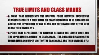 TRUE LIMITS AND CLASS MARKS
•A POINT THAT REPRESENTS THE HALFWAY POINT BETWEEN SUCCESSIVE
CLASSES IS CALLED A TRUE LIMIT OR CLASS BOUNDARY. IT IS OBTAINED BY
ADDING THE UPPER LIMIT OF ONE CLASS AND THE LOWER LIMIT OF THE NEXT
CLASS THEN DIVING BY 2.
•A POINT THAT REPRESENTS THE HALFWAY BETWEEN THE LOWER LIMIT AND
THE UPPER LIMIT IS CALLED THE CLASS MARK. IT IS OBTAINED BY ADDING THE
LOWER LIMIT AND UPPER LIMIT OF THE SAME CLASS AND THEN DIVIDING BY 2.
 