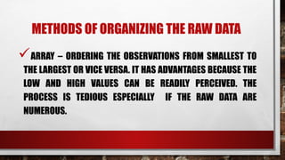 METHODS OF ORGANIZING THE RAW DATA
ARRAY – ORDERING THE OBSERVATIONS FROM SMALLEST TO
THE LARGEST OR VICE VERSA. IT HAS ADVANTAGES BECAUSE THE
LOW AND HIGH VALUES CAN BE READILY PERCEIVED. THE
PROCESS IS TEDIOUS ESPECIALLY IF THE RAW DATA ARE
NUMEROUS.
 