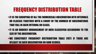FREQUENCY DISTRIBUTION TABLE
•IT IS THE GROUPING OF ALL THE (NUMERICAL) OBSERVATION INTO INTERVALS
OR CLASSES TOGETHER WITH A COUNT OF THE NUMBER OF OBSERVATIONS
THAT FALL IN EACH INTERVAL OR CLASS.
•IT IS AN ORDERLY ARRANGEMENT OF DATA CLASSIFIED ACCORDING TO THE
SIZE OF THE OBSERVATION.
•WE CONSTRUCT FREQUENCY DISTRIBUTION TABLE (FDT) IF THERE ARE
ATLEAST 30 DATA OBSERVATION OR RAW SCORES.
 