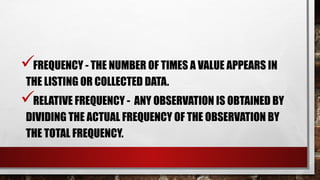 FREQUENCY - THE NUMBER OF TIMES A VALUE APPEARS IN
THE LISTING OR COLLECTED DATA.
RELATIVE FREQUENCY - ANY OBSERVATION IS OBTAINED BY
DIVIDING THE ACTUAL FREQUENCY OF THE OBSERVATION BY
THE TOTAL FREQUENCY.
 