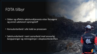 FDTA tilbyr
• Sikker og effektiv søkshundtjeneste etter forsagere
og annet udetonert sprengstoff
• Konsulentarbeid i alle ledd av prosessen
• Søkshundarbeid i nært samarbeid med ansvarlig
bergsprenger og retningslinjer i eksplosivforskriften
 