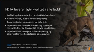 FDTA leverer høy kvalitet i alle ledd
• Kvalitet og dokumentasjon i kontraktsforhandlinger
• Rammeavtaler / avtaler for enkeltoppdrag
• Dokumentasjon og rapportering i alle ledd
• Implementerer intern kvalitetssikring basert på
relevante deler av IMAS og ISO KHMS standardene
• Implementerer bransjens krav til opplæring og
sikkerhet for våre hundeførere og søkshunder
IMAS: International Mine Action Standard
Retningslinjer og krav for operativt arbeid med minesøkshunder
 
