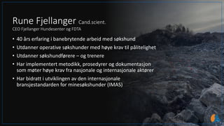 Rune Fjellanger Cand.scient.
CEO Fjellanger Hundesenter og FDTA
• 40 års erfaring i banebrytende arbeid med søkshund
• Utdanner operative søkshunder med høye krav til pålitelighet
• Utdanner søkshundførere – og trenere
• Har implementert metodikk, prosedyrer og dokumentasjon
som møter høye krav fra nasjonale og internasjonale aktører
• Har bidratt i utviklingen av den internasjonale
bransjestandarden for minesøkshunder (IMAS)
 