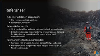 Referanser
• Søk etter udetonert sprengstoff:
• Ose rentvannsanlegg, Veidekke
• Romarheim, Alversund
• Minesøkshunder, FN
• 10 år med utvikling av bedre metoder for bruk av minehunder
• Deltatt i utvikling og implementering av internasjonal standard
for akkreditering og praktisk utførelse av arbeid med
minesøkshunder
• Gjennomførte forskningsprosjekter:
• Korrosjon (KUI prosjekt): Equinor, ConocoPhillips og Gassco
• Kreftsøkshunder (lungekreft): Helse Bergen, fullfinansiert av
Norsk Forskningsråd
 