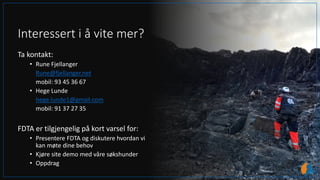Interessert i å vite mer?
Ta kontakt:
• Rune Fjellanger
Rune@fjellanger.net
mobil: 93 45 36 67
• Hege Lunde
hege.lunde1@gmail.com
mobil: 91 37 27 35
FDTA er tilgjengelig på kort varsel for:
• Presentere FDTA og diskutere hvordan vi
kan møte dine behov
• Kjøre site demo med våre søkshunder
• Oppdrag
 