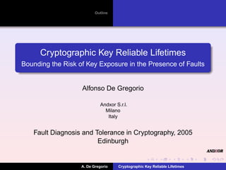 Outline




      Cryptographic Key Reliable Lifetimes
Bounding the Risk of Key Exposure in the Presence of Faults


                   Alfonso De Gregorio

                             Andxor S.r.l.
                               Milano
                                Italy


   Fault Diagnosis and Tolerance in Cryptography, 2005
                        Edinburgh


                   A. De Gregorio    Cryptographic Key Reliable Lifetimes
 