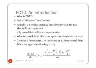 FDTD: An Introduction
What is FDTD?
Finite DifferenceTime Domain
Basically, we replace spatial & time derivatives in the two
Maxwell’s curl equations
by central finite difference approximation
2/25/2015FDTD by R. S. Kshetrimayum10
What is central finite difference approximation of derivatives?
Consider a function f(x), its derivative at x0 from central finite
difference approximation is given by
0 0
'0
0
( ) 2 2
( )
x x
f x f x
df x
f x
dx x
∆ ∆   
+ − −   
   = ≅
∆
 