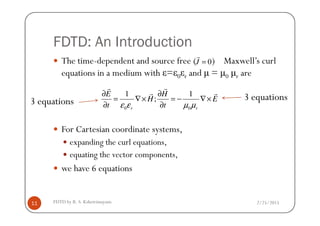 FDTD: An Introduction
The time-dependent and source free ( ) Maxwell’s curl
equations in a medium with ε=ε0εr and µ = µ0 µr are
0J =
r
0 0
1 1
;
r r
E H
H E
t tε ε µ µ
∂ ∂
= ∇× = − ∇×
∂ ∂
r r
r r
3 equations 3 equations
2/25/2015FDTD by R. S. Kshetrimayum11
For Cartesian coordinate systems,
expanding the curl equations,
equating the vector components,
we have 6 equations
 
