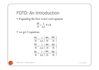 FDTD: An Introduction
Expanding the first vector curl equation
we get 3 equations
0
1
r
E
H
t ε ε
∂
= ∇×
∂
r
r
2/25/2015FDTD by R. S. Kshetrimayum12
0
0
0
1
1
1
yx z
r
y x z
r
y xz
r
HE H
t y z
E H H
t z x
H HE
t x y
ε ε
ε ε
ε ε
∂ ∂ ∂
= − 
∂ ∂ ∂ 
∂ ∂ ∂ 
= − 
∂ ∂ ∂ 
∂ ∂∂
= − 
∂ ∂ ∂ 
 