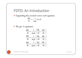 FDTD: An Introduction
Expanding the second vector curl equation
We get 3 equations
0
1
r
H
E
t µ µ
∂
= − ∇×
∂
r
r
1 EH E∂ ∂ ∂
2/25/2015FDTD by R. S. Kshetrimayum13
0
0
0
1
1
1
yx z
r
y xz
r
yxz
r
EH E
t z y
H EE
t x z
EEH
t y x
µ µ
µ µ
µ µ
∂ ∂ ∂
= − 
∂ ∂ ∂ 
∂ ∂∂ 
= − ∂ ∂ ∂ 
∂ ∂∂
= − 
∂ ∂ ∂ 
 