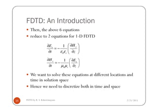 FDTD: An Introduction
Then, the above 6 equations
reduce to 2 equations for 1-D FDTD
0
1 yx
r
HE
t zε ε
∂ ∂
= −  
∂ ∂ 
2/25/2015FDTD by R. S. Kshetrimayum15
We want to solve these equations at different locations and
time in solution space
Hence we need to discretize both in time and space
0
1y x
r
H E
t zµ µ
∂ ∂ 
= −  ∂ ∂ 
 