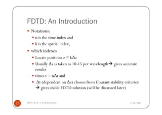 FDTD: An Introduction
Notations:
n is the time index and
k is the spatial index,
which indexes
Locate positions z = k∆z
2/25/2015FDTD by R. S. Kshetrimayum17
Locate positions z = k∆z
Usually ∆z is taken as 10-15 per wavelength gives accurate
results
times t = n∆t and
∆t (dependent on ∆z) chosen from Courant stability criterion
gives stable FDTD solution (will be discussed later)
 