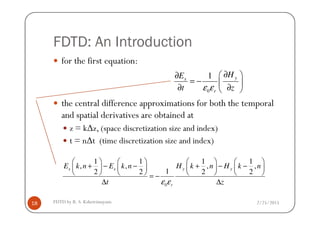FDTD: An Introduction
for the first equation:
the central difference approximations for both the temporal
and spatial derivatives are obtained at
0
1 yx
r
HE
t zε ε
∂ ∂
= −  
∂ ∂ 
2/25/2015FDTD by R. S. Kshetrimayum18
and spatial derivatives are obtained at
z = k∆z, (space discretization size and index)
t = n∆t (time discretization size and index)
0
1 1 1 1
, , , ,
12 2 2 2
x x y y
r
E k n E k n H k n H k n
t zε ε
       
+ − − + − −       
       = −
∆ ∆
 