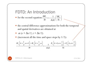 FDTD: An Introduction
for the second equation:
the central difference approximations for both the temporal
and spatial derivatives are obtained at
at (z + ∆z/2, t + ∆t/2)
0
1y x
r
H E
t zµ µ
∂ ∂ 
= −  ∂ ∂ 
2/25/2015FDTD by R. S. Kshetrimayum19
at (z + ∆z/2, t + ∆t/2)
(increment all the time and space steps by 1/2):
0
1 1 1 1
, 1 , 1, ,
12 2 2 2
y y x x
r
H k n H k n E k n E k n
t zµ µ
       
+ + − + + + − +       
       = −
∆ ∆
 