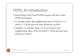 FDTD: An Introduction
Interleaving of the E and H fields in space and time in the
FDTD formulation
to calculate Ex(k), the neighbouring values of Hy at k-1/2
and k+1/2 of the previous time instant are needed
Similarly, to calculate Hy(k+1/2), for instance, the
2/25/2015FDTD by R. S. Kshetrimayum22
Similarly, to calculate Hy(k+1/2), for instance, the
neighbouring values of Ex at k and k+1 of the previous time
instant are needed
 