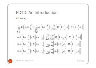 FDTD: An Introduction
Hence,
' '1 1 1 1 1 1 1
, , , ,
2 2 2 2
x x y y
t
E k n E k n H k n H k n
zεε ε
µ µ
 ∆       
+ = − − + − −        ∆        
2/25/2015FDTD by R. S. Kshetrimayum24
' '
' '
1 1 1 1 1
, , , ,
2 2 2 2
1 1 1 1
, ,
2 2
x x y y
x x y
t
E k n E k n H k n H k n
z
t
E k n E k n H k
z
ε
µ ε
µε
 ∆       
⇒ + = − − + − −        ∆        
∆   
⇒ + = − − +   
∆   
' '
1
, ,
2 2
1 1 1 1 1
, , , ,
2 2 2 2
y
x x y y
n H k n
t
E k n E k n H k n H k n
zµε
    
− −    
    
 ∆       
⇒ + = − + − − +        ∆        
 