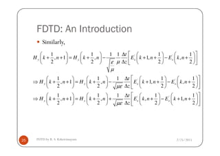 FDTD: An Introduction
Similarly,
' '1 1 1 1 1 1
, 1 , 1, ,
2 2 2 2
1 1 1 1 1
y y x x
t
H k n H k n E k n E k n
z
t
µε
µ
 ∆       
+ + = + − + + − +        ∆        
 ∆       
2/25/2015FDTD by R. S. Kshetrimayum25
' '1 1 1 1 1
, 1 , 1, ,
2 2 2 2
1 1 1
, 1 ,
2 2
y y x x
y y
t
H k n H k n E k n E k n
z
t
H k n H k n E
z
µε
µε
 ∆       
⇒ + + = + − + + − +        ∆        
∆   
⇒ + + = + +   
∆   
' '1 1
, 1,
2 2
x xk n E k n
    
+ − + +    
    
 