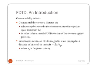 FDTD: An Introduction
Courant stability criteria:
Courant stability criteria dictates the
relationship between the time increment ∆t with respect to
space increment ∆z
in order to have a stable FDTD solution of the electromagnetic
2/25/2015FDTD by R. S. Kshetrimayum26
in order to have a stable FDTD solution of the electromagnetic
problems
In isotropic media, an electromagnetic wave propagates a
distance of one cell in time ∆t = ∆z/vp,
where vp is the phase velocity
 
