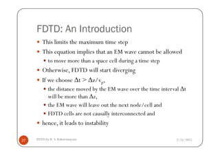 FDTD: An Introduction
This limits the maximum time step
This equation implies that an EM wave cannot be allowed
to move more than a space cell during a time step
Otherwise, FDTD will start diverging
If we choose ∆t > ∆z/v ,
2/25/2015FDTD by R. S. Kshetrimayum27
If we choose ∆t > ∆z/vp,
the distance moved by the EM wave over the time interval ∆t
will be more than ∆z,
the EM wave will leave out the next node/cell and
FDTD cells are not causally interconnected and
hence, it leads to instability
 