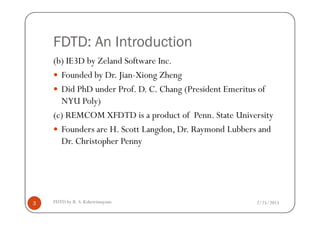 FDTD: An Introduction
(b) IE3D by Zeland Software Inc.
Founded by Dr. Jian-Xiong Zheng
Did PhD under Prof. D. C. Chang (President Emeritus of
NYU Poly)
(c) REMCOM XFDTD is a product of Penn. State University
2/25/2015FDTD by R. S. Kshetrimayum3
(c) REMCOM XFDTD is a product of Penn. State University
Founders are H. Scott Langdon, Dr. Raymond Lubbers and
Dr. Christopher Penny
 