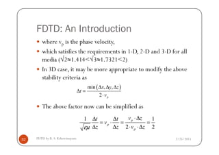 FDTD: An Introduction
where vp is the phase velocity,
which satisfies the requirements in 1-D, 2-D and 3-D for all
media (√2≈1.414<√3≈1.7321<2)
In 3D case, it may be more appropriate to modify the above
stability criteria as
2/25/2015FDTD by R. S. Kshetrimayum32
stability criteria as
The above factor now can be simplified as
( )min , ,
2 p
x y z
t
v
∆ ∆ ∆
∆ =
⋅
1 1
2 2
p
p
p
v zt t
v
z z v zεµ
⋅∆∆ ∆
= ⋅ = =
∆ ∆ ⋅ ⋅∆
 
