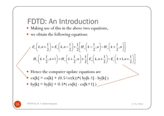 FDTD: An Introduction
Making use of this in the above two equations,
we obtain the following equations
' '1 1 1 1 1
, , , ,
2 2 2 2 2
x x y yE k n E k n H k n H k n
        
+ = − + − − +        
        
' '1 1 1 1 1
, 1 , , 1,H k n H k n E k n E k n
        
+ + = + + + − + +        
2/25/2015FDTD by R. S. Kshetrimayum33
Hence the computer update equations are
ex[k] = ex[k] + (0.5/er(k))*( hy[k-1] - hy[k] )
hy[k] = hy[k] + 0.5*( ex[k] - ex[k+1] )
' '1 1 1 1 1
, 1 , , 1,
2 2 2 2 2
y y x xH k n H k n E k n E k n
        
+ + = + + + − + +        
        
 