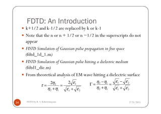 FDTD: An Introduction
k+1/2 and k-1/2 are replaced by k or k-1
Note that the n or n + 1/2 or n −1/2 in the superscripts do not
appear
FDTD Simulation of Gaussian pulse propagation in free space
(fdtd_1d_1.m)
2/25/2015FDTD by R. S. Kshetrimayum34
(fdtd_1d_1.m)
FDTD Simulation of Gaussian pulse hitting a dielectric medium
(fdtd1_die.m)
From theoretical analysis of EM wave hitting a dielectric surface
21
21
12
12
εε
εε
ηη
ηη
+
−
=
+
−
=Γ
21
1
12
2
22
εε
ε
ηη
η
τ
+
=
+
=
 