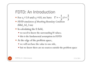 FDTD: An Introduction
For ε1=1.0 and ε2=4.0, we have
FDTD simulation of Absorbing Boundary Condition
(fdtd_1d_3.m)
In calculating the E field,
we need to know the surrounding H values;
3
2
;
3
1
=−=Γ τ
2/25/2015FDTD by R. S. Kshetrimayum35
we need to know the surrounding H values;
this is the fundamental assumption in FDTD
At the edge of the problem space,
we will not have the value to one side,
but we know there are no sources outside the problem space
 