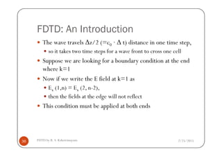 FDTD: An Introduction
The wave travels ∆z/2 (=c0 · ∆ t) distance in one time step,
so it takes two time steps for a wave front to cross one cell
Suppose we are looking for a boundary condition at the end
where k=1
Now if we write the E field at k=1 as
2/25/2015FDTD by R. S. Kshetrimayum36
Now if we write the E field at k=1 as
Ex (1,n) = Ex (2, n-2),
then the fields at the edge will not reflect
This condition must be applied at both ends
 