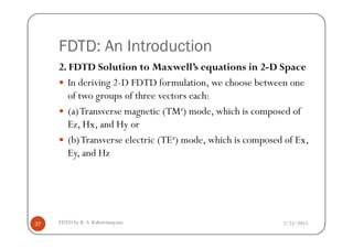 FDTD: An Introduction
2. FDTD Solution to Maxwell’s equations in 2-D Space
In deriving 2-D FDTD formulation, we choose between one
of two groups of three vectors each:
(a)Transverse magnetic (TMz) mode, which is composed of
Ez, Hx, and Hy or
2/25/2015FDTD by R. S. Kshetrimayum37
Ez, Hx, and Hy or
(b)Transverse electric (TEz) mode, which is composed of Ex,
Ey, and Hz
 