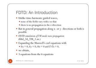 FDTD: An Introduction
Unlike time-harmonic guided waves,
none of the fields vary with z so that
there is no propagation in the z-direction
But in general propagation along x- or y- directions or both is
possible
2/25/2015FDTD by R. S. Kshetrimayum38
FDTD simulation ofTM mode wave propagation
(fdtd_2d_TM_1.m )
Expanding the Maxwell’s curl equations with
Ex = 0, Ey = 0, Hz = 0 and ∂/∂z = 0,
we obtain,
3 equations from the 6 equations
 