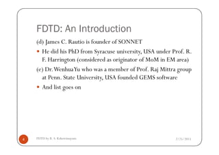 FDTD: An Introduction
(d) James C. Rautio is founder of SONNET
He did his PhD from Syracuse university, USA under Prof. R.
F. Harrington (considered as originator of MoM in EM area)
(e) Dr.WenhuaYu who was a member of Prof. Raj Mittra group
at Penn. State University, USA founded GEMS software
2/25/2015FDTD by R. S. Kshetrimayum4
at Penn. State University, USA founded GEMS software
And list goes on
 