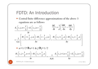 FDTD: An Introduction
Central finite difference approximations of the above 3
equations are as follows
1 1
, , , ,
2 2
1 1 1 1
z zE i j n E i j n
t
   
+ − −   
   
∆
        
1 y xz
H HE
t x yε
∂ ∂∂
= − 
∂ ∂ ∂ 
2/25/2015FDTD by R. S. Kshetrimayum40
n+1/2 n+1 & j j+1/2
0
1 1 1 1
, , , , , , , ,
1 2 2 2 2
y y x x
r
H i j n H i j n H i j n H i j n
x yε ε
        
+ − − + − −        
        = −
∆ ∆ 
  
0
1 1 1 1
, , 1 , , , 1, , ,
12 2 2 2
x x z z
r
H i j n H i j n E i j n E i j n
t yµ µ
       
+ + − + + + − +       
       = −
∆ ∆
 