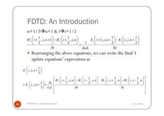 FDTD: An Introduction
n+1/2 n+1 & i i+1/2
Rearranging the above equations, we can write the final 3
update equations’ expressions as
0
1 1 1 1
, , 1 , , 1, , , ,
12 2 2 2
y x z z
r
H i j n H i j n E i j n E i j n
t xµ µ
       
+ + − + + + − +       
       =
∆ ∆
2/25/2015FDTD by R. S. Kshetrimayum41
update equations’ expressions as
0
1
, ,
2
1 1 1 1
, , , , , , , ,
1 2 2 2 2
, ,
2
z
y y x x
z
r
E i j n
H i j n H i j n H i j n H i j n
t
E i j n
x yε ε
 
+ 
 
        
+ − − + − −        ∆          = − + − 
∆ ∆   
  
 