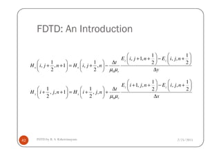 FDTD: An Introduction
0
1 1
, 1, , ,
1 1 2 2
, , 1 , ,
2 2
z z
x x
r
E i j n E i j n
t
H i j n H i j n
yµ µ
   
+ + − +   ∆       + + = + −   
∆   
2/25/2015FDTD by R. S. Kshetrimayum42
0
1 1
1, , , ,
1 1 2 2
, , 1 , ,
2 2
z z
y x
r
E i j n E i j n
t
H i j n H i j n
xµ µ
   
+ + − +   ∆       + + = + +   
∆   
 