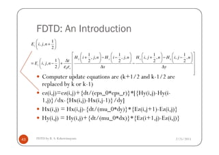 FDTD: An Introduction
Computer update equations are (k+1/2 and k-1/2 are
0
1
, ,
2
1 1 1 1
, , , , , , , ,
1 2 2 2 2
, ,
2
z
y y x x
z
r
E i j n
H i j n H i j n H i j n H i j n
t
E i j n
x yε ε
 
+ 
 
        
+ − − + − −        ∆          = − + − 
∆ ∆   
  
2/25/2015FDTD by R. S. Kshetrimayum43
Computer update equations are (k+1/2 and k-1/2 are
replaced by k or k-1)
ez(i,j)=ez(i,j)+{dt/(eps_0*eps_r)}*[{Hy(i,j)-Hy(i-
1,j)}/dx-{Hx(i,j)-Hx(i,j-1)}/dy]
Hx(i,j) = Hx(i,j)-{dt/(mu_0*dy)}*{Ez(i,j+1)-Ez(i,j)}
Hy(i,j) = Hy(i,j)+{dt/(mu_0*dx)}*{Ez(i+1,j)-Ez(i,j)}
 