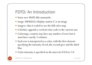FDTD: An Introduction
Some new MATLAB commands:
image: IMAGE(C) displays matrix C as an image
imagesc: data is scaled to use the full color map
Colorbar: appends a vertical color scale to the current axis
Colormap: a matrix may have any number of rows but it
2/25/2015FDTD by R. S. Kshetrimayum44
Colormap: a matrix may have any number of rows but it
must have exactly 3 columns
Each row is interpreted as a color, with the first element
specifying the intensity of red, the second gree and the third
blue
Color intensity is specified on the interval of 0.0 to 1.0
 