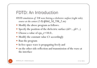 FDTD: An Introduction
FDTD simulation of TM wave hitting a dielectric surface (right side),
source at the center (2-D) (fdtd_2d_TM_2.m)
Modify the above program as follows:
Specify the position of the dielectric surface (id=..,jd=..)
Choose a value of eps_r=10.0..
2/25/2015FDTD by R. S. Kshetrimayum46
Choose a value of eps_r=10.0..
Modify the constant value C1 accordingly
Run the program
In free space wave is propagating freely and
on the other side reflection and transmission of the wave at
the interface
 