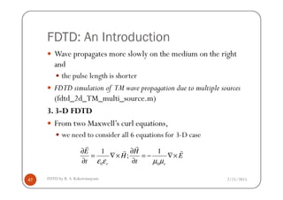 FDTD: An Introduction
Wave propagates more slowly on the medium on the right
and
the pulse length is shorter
FDTD simulation of TM wave propagation due to multiple sources
(fdtd_2d_TM_multi_source.m)
2/25/2015FDTD by R. S. Kshetrimayum47
(fdtd_2d_TM_multi_source.m)
3. 3-D FDTD
From two Maxwell’s curl equations,
we need to consider all 6 equations for 3-D case
0 0
1 1
;
r r
E H
H E
t tε ε µ µ
∂ ∂
= ∇× = − ∇×
∂ ∂
r r
r r
 