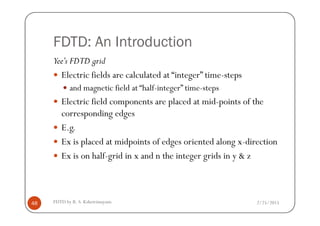 FDTD: An Introduction
Yee’s FDTD grid
Electric fields are calculated at “integer” time-steps
and magnetic field at “half-integer” time-steps
Electric field components are placed at mid-points of the
corresponding edges
2/25/2015FDTD by R. S. Kshetrimayum48
corresponding edges
E.g.
Ex is placed at midpoints of edges oriented along x-direction
Ex is on half-grid in x and n the integer grids in y & z
 