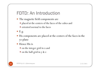 FDTD: An Introduction
The magnetic field components are
placed at the centers of the faces of the cubes and
oriented normal to the faces
E.g.
Hx components are placed at the centers of the faces in the
2/25/2015FDTD by R. S. Kshetrimayum49
Hx components are placed at the centers of the faces in the
yz-plane
Hence Hx is
on the integer grid in x and
on the half-grid in y & z
 