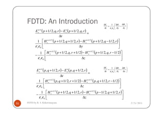 FDTD: An Introduction
( ) ( )
( ) ( )
( ) ( )








∆
−+−++
−






∆
−+−++
=
∆
+−+
++
++
+
z
rqpHrqpH
y
rqpHrqpH
t
rqpErqpE
n
y
n
y
n
z
n
z
r
n
x
n
x
2/1,,2/12/1,,2/11
,2/1,2/1,2/1,2/11
,,2/1,,2/1
2/12/1
2/12/1
0
1
εε
εε






∂
∂
−
∂
∂
=
∂
∂
z
H
y
H
t
E yz
r
x
0
1
εε
2/25/2015FDTD by R. S. Kshetrimayum51




 ∆zr 0εε
( ) ( )
( ) ( )
( ) ( )






∆
+−−++
−






∆
−+−++
=
∆
+−+
++
++
+
z
rqpHrqpH
z
rqpHrqpH
t
rqpErqpE
n
z
n
z
r
n
x
n
x
r
n
y
n
y
,2/1,2/1,2/1,2/11
2/1,2/1,2/1,2/1,1
,2/1,,2/1,
2/12/1
0
2/12/1
0
1
εε
εε






∂
∂
−
∂
∂
=
∂
∂
x
H
z
H
t
E zx
r
y
0
1
εε
 