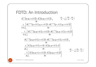 FDTD: An Introduction
( ) ( )
( ) ( )
( ) ( )






∆
+−−++
−








∆
+−−++
=
∆
+−+
++
++
+
y
rqpHrqpH
x
rqpHrqpH
t
rqpErqpE
n
x
n
x
n
y
n
y
r
n
z
n
z
2/1,2/1,2/1,2/1,1
2/1,,2/12/1,,2/11
2/1,,2/1,,
2/12/1
2/12/1
0
1
εε
εε






∂
∂
−
∂
∂
=
∂
∂
y
H
x
H
t
E xy
r
z
0
1
εε
2/25/2015FDTD by R. S. Kshetrimayum52



 ∆
−
yr 0εε
( ) ( )
( ) ( )
( ) ( )






∆
+−++
−








∆
+−++
=
∆
++−++ −+
y
rqpErqpE
z
rqpErqpE
t
rqpHrqpH
n
z
n
z
n
y
n
y
n
x
n
x
2/1,,2/1,1,1
,2/1,1,2/1,1
2/1,2/1,2/1,2/1,
0
0
2/12/1
µ
µ






∂
∂
−
∂
∂
−=
∂
∂
z
E
y
E
t
H yzx
0
1
µ
 