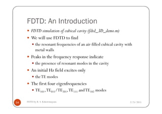 FDTD: An Introduction
FDTD simulation of cubical cavity (fdtd_3D_demo.m)
We will use FDTD to find
the resonant frequencies of an air-filled cubical cavity with
metal walls
Peaks in the frequency response indicate
2/25/2015FDTD by R. S. Kshetrimayum54
Peaks in the frequency response indicate
the presence of resonant modes in the cavity
An initial Hz field excites only
theTE modes
The first four eigenfrequencies
TE101,TE011/TE201,TE111 andTE102 modes
 